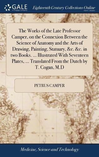 Cover image for The Works of the Late Professor Camper, on the Connexion Between the Science of Anatomy and the Arts of Drawing, Painting, Statuary, &c. &c. in two Books. ... Illustrated With Seventeen Plates, ... Translated From the Dutch by T. Cogan, M.D