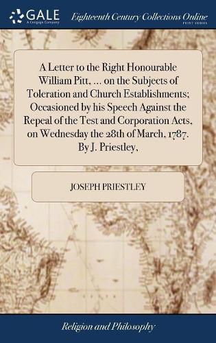 A Letter to the Right Honourable William Pitt, ... on the Subjects of Toleration and Church Establishments; Occasioned by his Speech Against the Repeal of the Test and Corporation Acts, on Wednesday the 28th of March, 1787. By J. Priestley,