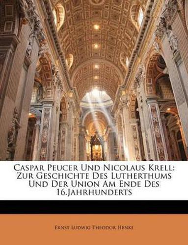 Caspar Peucer Und Nicolaus Krell: Zur Geschichte Des Lutherthums Und Der Union Am Ende Des 16.Jahrhunderts