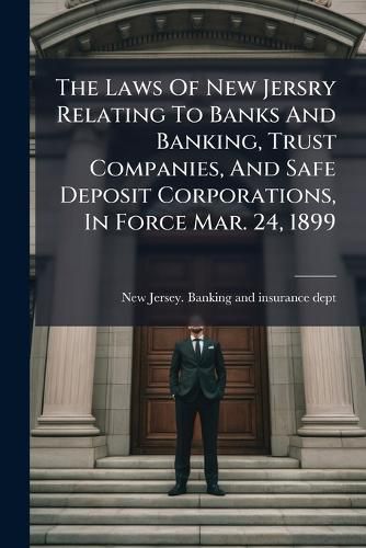 Cover image for The Laws Of New Jersry Relating To Banks And Banking, Trust Companies, And Safe Deposit Corporations, In Force Mar. 24, 1899