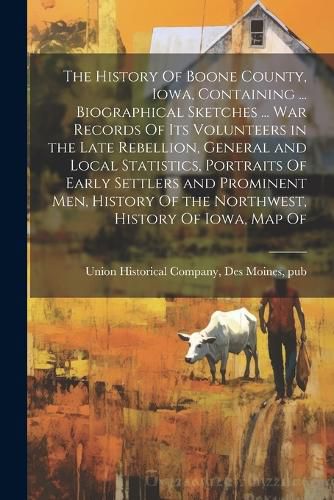 Cover image for The History Of Boone County, Iowa, Containing ... Biographical Sketches ... war Records Of its Volunteers in the Late Rebellion, General and Local Statistics, Portraits Of Early Settlers and Prominent men, History Of the Northwest, History Of Iowa, map Of