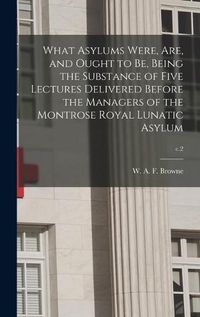 Cover image for What Asylums Were, Are, and Ought to Be, Being the Substance of Five Lectures Delivered Before the Managers of the Montrose Royal Lunatic Asylum; c.2