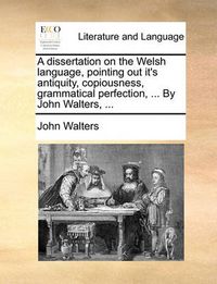 Cover image for A Dissertation on the Welsh Language, Pointing Out It's Antiquity, Copiousness, Grammatical Perfection, ... by John Walters, ...