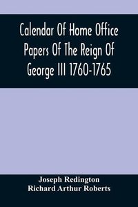 Cover image for Calendar Of Home Office Papers Of The Reign Of George Iii 1760-1765; Preserved In Her Majesty'S Public Record Office