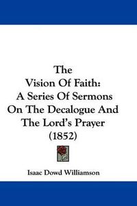 Cover image for The Vision Of Faith: A Series Of Sermons On The Decalogue And The Lord's Prayer (1852)