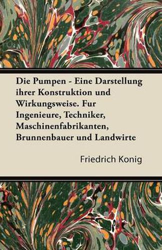 Pumpen - Eine Darstellung Ihrer Konstruktion Und Wirkungsweise. Fur Ingenieure, Techniker, Maschinenfabrikanten, Brunnenbauer Und Landwirte