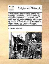 Cover image for Strictures on the Conduct of the REV. George Markham, ... Occasioned by His Prosecution of ... Quakers, for Their Non-Payment of Tithes. in a Letter to R***** W*** of H*****, a Member of That Society. by Charles Wilson.