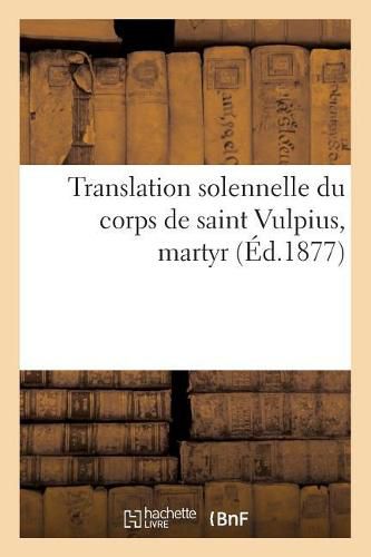 Translation Solennelle Du Corps de Saint Vulpius, Martyr: Description Des Fetes Donnees A Cette Occasion Les 18 Et 19 Avril 1877 A Bordeaux