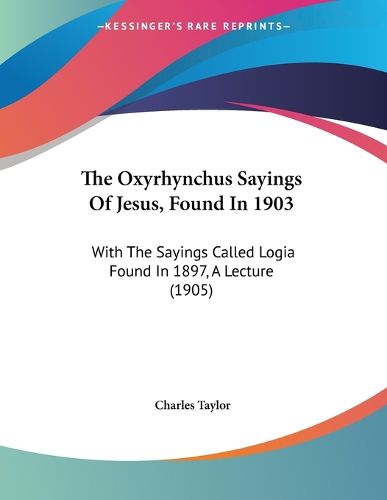 The Oxyrhynchus Sayings of Jesus, Found in 1903: With the Sayings Called Logia Found in 1897, a Lecture (1905)