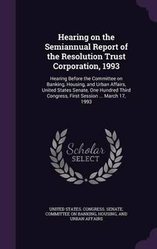 Cover image for Hearing on the Semiannual Report of the Resolution Trust Corporation, 1993: Hearing Before the Committee on Banking, Housing, and Urban Affairs, United States Senate, One Hundred Third Congress, First Session ... March 17, 1993