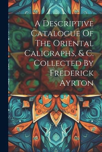 Cover image for A Descriptive Catalogue Of The Oriental Caligraphs, & C. Collected By Frederick Ayrton