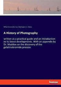 Cover image for A History of Photography: written as a practical guide and an introduction to its latest developments. With an appendix by Dr. Maddox on the discovery of the gelatinobromide process