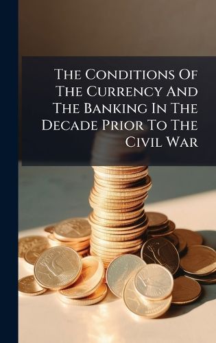 Cover image for The Conditions Of The Currency And The Banking In The Decade Prior To The Civil War