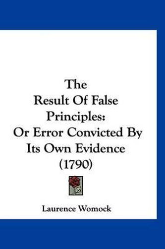 Cover image for The Result of False Principles: Or Error Convicted by Its Own Evidence (1790)