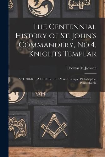 The Centennial History of St. John's Commandery, No.4, Knights Templar: A.O. 701-801, A.D. 1819-1919: Mason Temple, Philadelphia, Pennsylvania