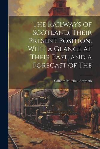 Cover image for The Railways of Scotland, Their Present Position, With a Glance at Their Past, and a Forecast of The