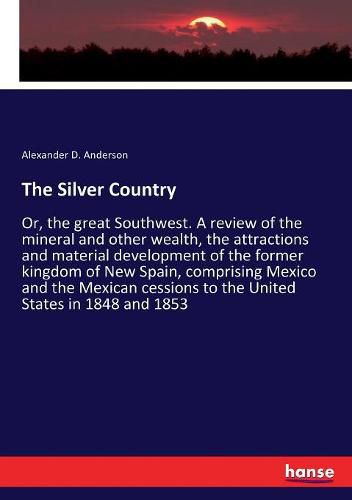 Cover image for The Silver Country: Or, the great Southwest. A review of the mineral and other wealth, the attractions and material development of the former kingdom of New Spain, comprising Mexico and the Mexican cessions to the United States in 1848 and 1853