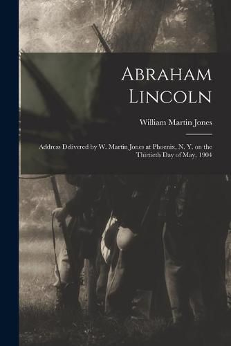 Abraham Lincoln: Address Delivered by W. Martin Jones at Phoenix, N. Y. on the Thirtieth Day of May, 1904