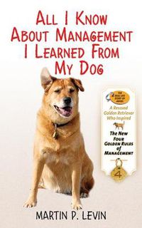 Cover image for All I Know about Management I Learned from My Dog: The Real Story of Angel, a Rescued Golden Retriever, Who Inspired the New Four Golden Rules of Management