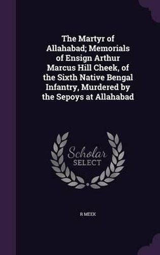 Cover image for The Martyr of Allahabad; Memorials of Ensign Arthur Marcus Hill Cheek, of the Sixth Native Bengal Infantry, Murdered by the Sepoys at Allahabad