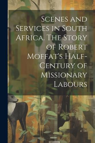 Cover image for Scenes and Services in South Africa. The Story of Robert Moffat's Half-century of Missionary Labours