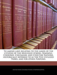 Cover image for To Amend Laws Relating to the Lands of the Citizens of the Muscogee (Creek), Seminole, Cherokee, Chickasaw and Choctaw Nations, Historically Referred to as the Five Civilized Tribes, and for Other Purposes.