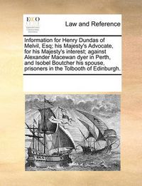 Cover image for Information for Henry Dundas of Melvil, Esq; His Majesty's Advocate, for His Majesty's Interest; Against Alexander MacEwan Dyer in Perth, and Isobel Boutcher His Spouse, Prisoners in the Tolbooth of Edinburgh.