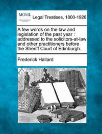 Cover image for A Few Words on the Law and Legislation of the Past Year: Addressed to the Solicitors-At-Law and Other Practitioners Before the Sheriff Court of Edinburgh.