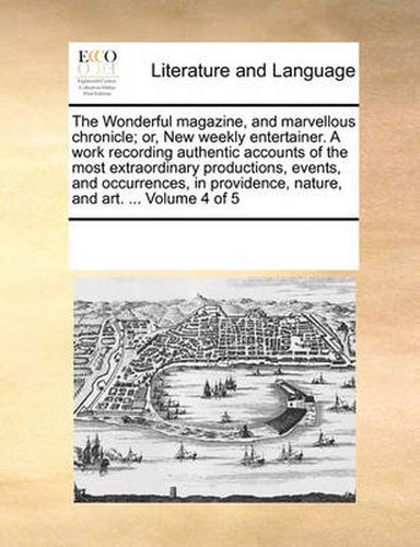 Cover image for The Wonderful Magazine, and Marvellous Chronicle; Or, New Weekly Entertainer. a Work Recording Authentic Accounts of the Most Extraordinary Productions, Events, and Occurrences, in Providence, Nature, and Art. ... Volume 4 of 5