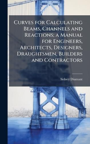 Cover image for Curves for Calculating Beams, Channels and Reactions; a Manual for Engineers, Architects, Designers, Draughtsmen, Builders and Contractors