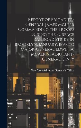 Cover image for Report of Brigadier-General James McLeer Commanding the Troops During the Surface Railroad Strike in Brooklyn, January, 1895, to Major-General Edwin A. McAlpin, Adjutant-General, S. N. Y