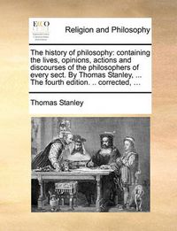 Cover image for The History of Philosophy: Containing the Lives, Opinions, Actions and Discourses of the Philosophers of Every Sect. by Thomas Stanley, ... the Fourth Edition. .. Corrected, ...