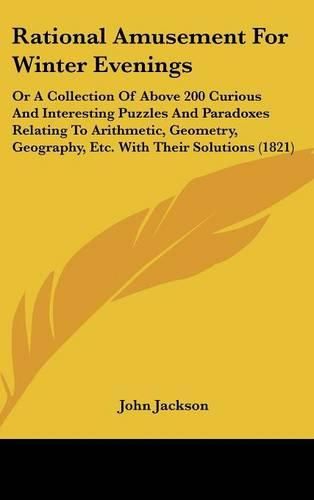 Cover image for Rational Amusement For Winter Evenings: Or A Collection Of Above 200 Curious And Interesting Puzzles And Paradoxes Relating To Arithmetic, Geometry, Geography, Etc. With Their Solutions (1821)