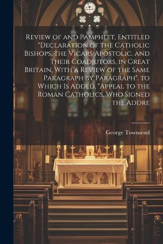 Review of and Pamphlet, Entitled "Declaration of the Catholic Bishops, the Vicars Apostolic, and Their Coadjutors, in Great Britain, With a Review of the Same Paragraph by Paragraph". to Which Is Added, "Appeal to the Roman Catholics, Who Signed the Addre