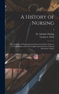 Cover image for A History of Nursing [microform]: the Evolution of Nursing Systems From the Earliest Times to the Foundation of the First English and American Training Schools for Nurses; 4