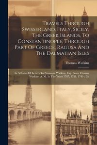 Cover image for Travels Through Swisserland, Italy, Sicily, The Greek Islands, To Constantinople, Through Part Of Greece, Ragusa And The Dalmatian Isles