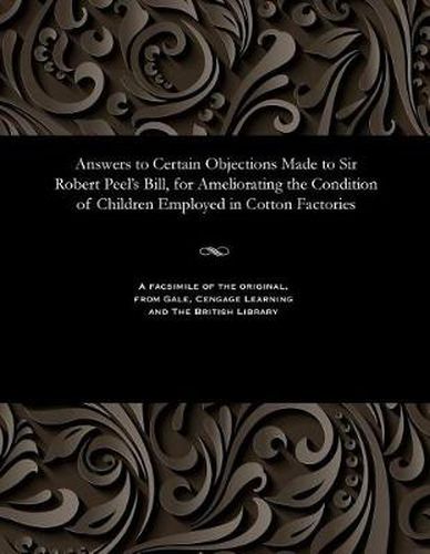 Answers to Certain Objections Made to Sir Robert Peel's Bill, for Ameliorating the Condition of Children Employed in Cotton Factories