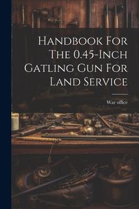 Cover image for Handbook For The 0.45-inch Gatling Gun For Land Service