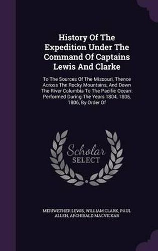 History of the Expedition Under the Command of Captains Lewis and Clarke: To the Sources of the Missouri, Thence Across the Rocky Mountains, and Down the River Columbia to the Pacific Ocean: Performed During the Years 1804, 1805, 1806, by Order of