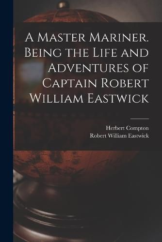 Cover image for A Master Mariner. Being the Life and Adventures of Captain Robert William Eastwick