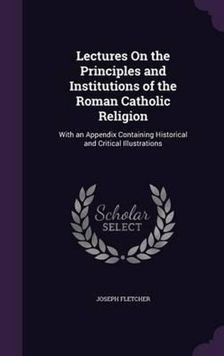 Lectures on the Principles and Institutions of the Roman Catholic Religion: With an Appendix Containing Historical and Critical Illustrations