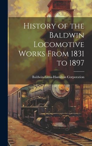 Cover image for History of the Baldwin Locomotive Works From 1831 to 1897