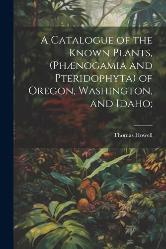 A Catalogue of the Known Plants, (Phaenogamia and Pteridophyta) of Oregon, Washington, and Idaho;