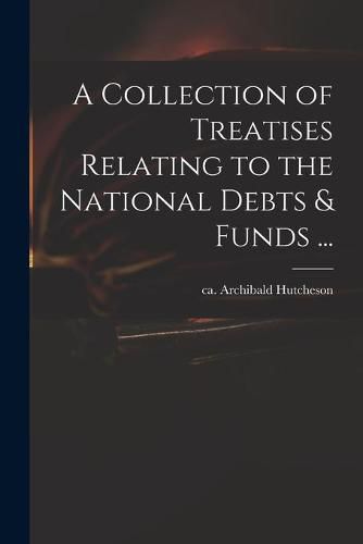 A Collection of Treatises Relating to the National Debts & Funds ...