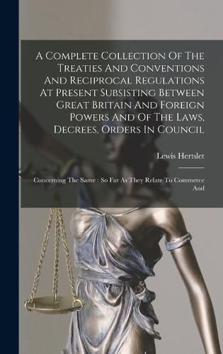 A Complete Collection Of The Treaties And Conventions And Reciprocal Regulations At Present Subsisting Between Great Britain And Foreign Powers And Of The Laws, Decrees, Orders In Council