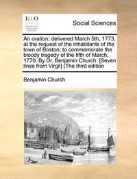 Cover image for An Oration; Delivered March 5th, 1773, at the Request of the Inhabitants of the Town of Boston; To Commemorate the Bloody Tragedy of the Fifth of March, 1770. by Dr. Benjamin Church. [Seven Lines from Virgil] (the Third Edition