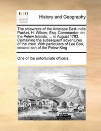 Cover image for The Shipwreck of the Antelope East-India Packet, H. Wilson, Esq. Commander, on the Pelew Islands, ... in August 1783. Containing the Subsequent Adventures of the Crew. with Particulars of Lee Boo, Second Son of the Pelew King