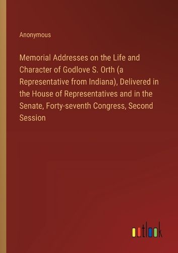 Memorial Addresses on the Life and Character of Godlove S. Orth (a Representative from Indiana), Delivered in the House of Representatives and in the Senate, Forty-seventh Congress, Second Session