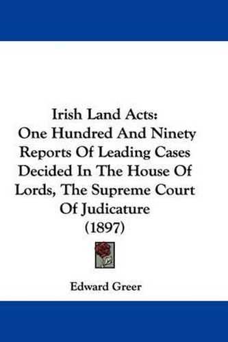 Irish Land Acts: One Hundred and Ninety Reports of Leading Cases Decided in the House of Lords, the Supreme Court of Judicature (1897)