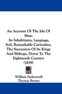 Cover image for An Account Of The Isle Of Man: Its Inhabitants, Language, Soil, Remarkable Curiosities, The Succession Of Its Kings And Bishops, Down To The Eighteenth Century (1859)